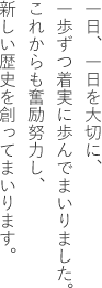 一日、一日を大切に、一歩ずつ着実に歩んでまいりました。これからも奮励努力し、新しい歴史を創ってまいります。