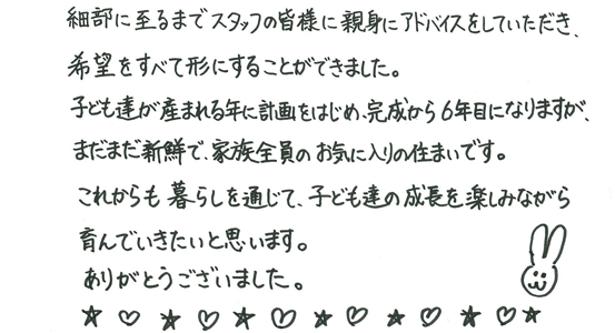 細部に至るまでスタッフの皆様に親身にアドバイスをしていただき、希望をすべて形にすることができました。子ども達が産まれる年に計画をはじめ、完成から6年目になりますが、まだまだ新鮮で、家族全員のお気に入りの住まいです。これからも暮らしを通じて、子ども達の成長を楽しみながら育んでいきたいと思います。ありがとうございました。