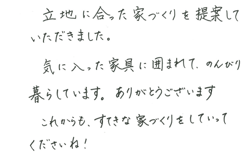 立地に合った家づくりを提案していただきました。気に入った家具に囲まれて、のんびり暮らしています。ありがとうございます。これからも、すてきな家づくりをしていってくださいね！