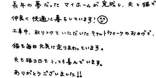 長年の夢だったマイホームが完成し、夫と猫で仲良く快適に暮らしています。工事中、取り付けていただいたキャットウォークのおかげで、猫も毎日元気に走り回っています。夫も猫三匹もとっても喜んでいます。ありがとうございました！