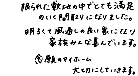 限られた敷地の中でとても満足のいく間取りになりました。明るくて風通しの良い家になり家族みんな喜んでいます。念願のマイホーム大切にしていきます。