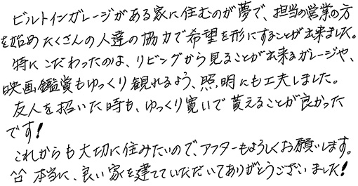 ビルトインガレージのある家に住むのが夢で、担当営業の方を始めたくさんの人達の協力で希望を形にすることが出来ました。特にこだわったのは、リビングから見ることが出来るガレージや、映画鑑賞もゆっくり観れるよう、照明にも工夫しました。友人を招いた時も、ゆっくり寛いで貰えることが良かったです！これからも大切に住みたいので、アフターもよろしくお願いします。本当に、良い家を建てていただいてありがとうございました！