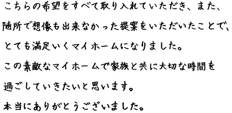 こちらの希望をすべて取り入れていただき、また、随所で想像も出来なかった提案をいただいたことで、とても満足のいくマイホームになりました。この素敵なマイホームで家族と共に大切な時間を過ごしていきたいと思います。本当にありがとうございました。