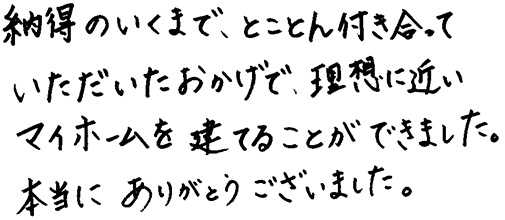 納得のいくまで、とことん付き合って尾いただいたおかげで、理想に近いマイホームを建てることができました。本当にありがとうございました。