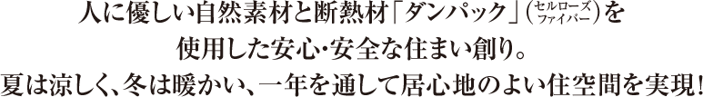 人に優しい自然素材と断熱材「ダンパック」（セルローズ ファイバー）を使用した安心・安全な住まい創り。夏は涼しく、冬は暖かい、一年を通して居心地のよい住空間を実現！