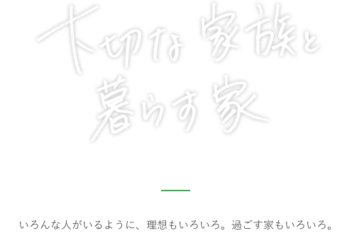 大切な家族と暮らす家 いろんな人がいるように、理想もいろいろ。過ごす家もいろいろ。