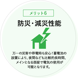 【メリット6】防災・減災性能 万一の災害や停電時も安心！蓄電池の設置により、夜間なども比較的長時間、メインとなる部屋で電気の使用が可能となります。