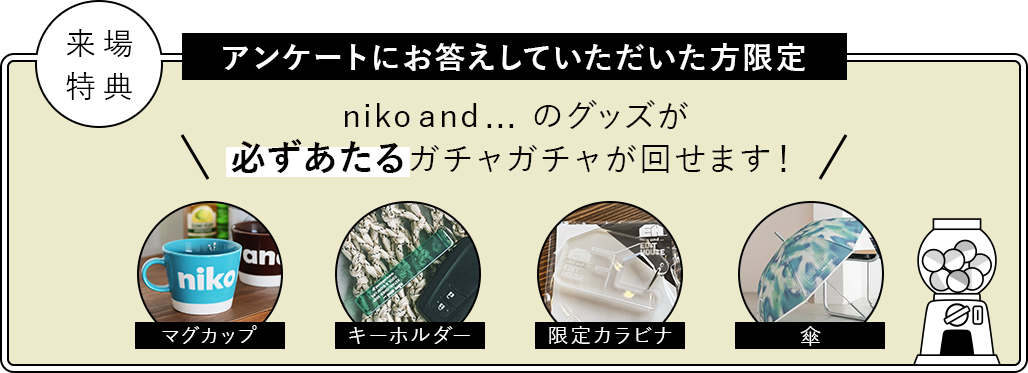 来場特典:アンケートにお答えしていただいた方限定 niko and ... のグッズが必ずあたるガチャガチャが回せます!/景品:マグカップ、キーホルダー、限定カラビナ、傘